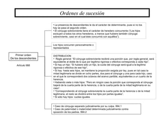 Primer orden
De los descendientes
DISTRIBUCION
• Regla general: “El cónyuge sobreviviente recibirá una porción que, por regla general, será
equivalente al doble de lo que por legítima rigorosa o efectiva corresponda a cada hijo”.
• Si hay un hijo: “Si hubiere sólo un hijo, la cuota del cónyuge será igual a la legítima
rigorosa o efectiva de ese hijo”.
• Si hay hasta seis hijos, se mantiene la proporción exigida por ley, pues en tal caso la
mitad legitimaria se divide en ocho partes, dos para el cónyuge y una para cada hijo, caso
en el que le corresponderá dos octavos del acervo partible, equivalentes a un cuarto de la
herencia.
• Habiendo siete o más hijos: “Pero en ningún caso la porción que corresponda al cónyuge
bajará de la cuarta parte de la herencia, o de la cuarta parte de la mitad legitimaria en su
caso”.
• “Correspondiendo al cónyuge sobreviviente la cuarta parte de la herencia o de la mitad
legitimaria, el resto se dividirá entre los hijos por partes iguales”.
• Si sólo hay hijos: cuotas iguales
Artículo 988
• La presencia de descendientes le da el carácter de determinante, pues si no los
hay se pasa al segundo orden.
• El cónyuge sobreviviente tiene el carácter de heredero concurrente (“Los hijos
excluyen a todos los otros herederos, a menos que hubiere también cónyuge
sobreviviente, caso en el cual éste concurrirá con aquéllos”).
Los hijos concurren personalmente o
representados
• Caso de cónyuge separado judicialmente por su culpa. 994.1
• Caso de paternidad o maternidad determinada judicialmente contra
oposición de los padres. 994.2
Ordenes de sucesión
 