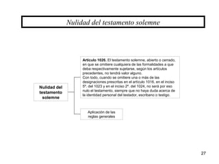 27
Nulidad del
testamento
solemne
Nulidad del testamento solemne
Artículo 1026. El testamento solemne, abierto o cerrado,
en que se omitiere cualquiera de las formalidades a que
deba respectivamente sujetarse, según los artículos
precedentes, no tendrá valor alguno.
Con todo, cuando se omitiere una o más de las
designaciones prescritas en el artículo 1016, en el inciso
5º. del 1023 y en el inciso 2º. del 1024, no será por eso
nulo el testamento, siempre que no haya duda acerca de
la identidad personal del testador, escribano o testigo.
Aplicación de las
reglas generales
 