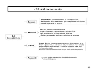 47
Del
desheredamiento
Del desheredamiento
Concepto
Efectos
Requisitos
Artículo 1207. Desheredamiento es una disposición
testamentaria en que se ordena que un legitimario sea privado
del todo o parte de su legítima.
• Es una disposición testamentaria
• Sólo procede por causas legales (artículo 1208).
• En el testamento se debe señalar la causal
• Deben probarse los hechos constitutivos de la causal
Artículo 1210. Los efectos del desheredamiento, si el desheredador no los
limitare expresamente, se extienden no sólo a las legítimas, sino a todas las
asignaciones por causa de muerte y a todas las donaciones que le haya
hecho el desheredador.
Pero no se extienden a los alimentos, excepto en los casos de injuria atroz.
Revocación • En forma expresa, mediante una disposición testamentaria
• Puede ser total o parcial
 