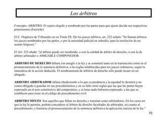 70
Concepto: ARBITRO. El sujeto elegido y nombrado por las partes para que ajuste decida sus respectivas
pretensiones (Escriche)
El C. Orgánico de Tribunales en su Título IX- De los jueces árbitros, art. 222 señala: "Se llaman árbitros
los jueces nombrados por las partes, o por la autoridad judicial en subsidio, para la resolución de un
asunto litigioso."
El Art. 223 añade: "el árbitro puede ser nombrado, o con la calidad de árbitro de derecho, o con la de
árbitro arbitrador o AMIGABLE COMPONEDOR
ARBITRO DE DERECHO fallará con arreglo a la ley y se someterá tanto en la tramitación como en el
pronunciamiento de la sentencia definitiva, a las reglas establecidas para los jueces ordinarios, según la
naturaleza de la acción deducida. El nombramiento de árbitros de derecho sólo puede recaer en un
abogado.
ARBITRO ARBITRADOR fallará obedeciendo a lo que su prudencia y la equidad le dictaren y no
estará obligado a guardar en sus procedimientos y en su fallo otras reglas que las que las partes hayan
expresado en el acto constitutivo del compromiso, y si éstas nada hubieren expresado, a las que se
establecen para éstas en el código de procedimiento civil.
ARBITRO MIXTO. Son aquellos que fallan en derecho y tramitan como arbitradores. En los casos en
que la ley lo permita, podrán concederse al árbitro de derecho facultades de arbitrador, en cuanto al
procedimiento, y limitarse al pronunciamiento de la sentencia definitiva la aplicación estricta de la ley."
Los árbitros
 