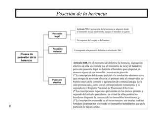 9
Posesión de la herencia
Clases de
posesión de la
herencia
Posesión
legal
Posesión
material
Posesión
efectiva
Artículo 722. La posesión de la herencia se adquiere desde
el momento en que es deferida, aunque el heredero lo ignore.
No requiere del corpus ni del animus
Corresponde a la posesión definida en el artículo 700
Artículo 688. En el momento de deferirse la herencia, la posesión
efectiva de ella se confiere por el ministerio de la ley al heredero;
pero esta posesión legal no habilita al heredero para disponer en
manera alguna de un inmueble, mientras no preceda:
1º La inscripción del decreto judicial o la resolución administrativa
que otorgue la posesión efectiva: el primero ante el conservador de
bienes raíces de la comuna o agrupación de comunas en que haya
sido pronunciado, junto con el correspondiente testamento, y la
segunda en el Registro Nacional de Posesiones Efectivas;
2º Las inscripciones especiales prevenidas en los incisos primero y
segundo del artículo precedente: en virtud de ellas podrán los
herederos disponer de consuno de los inmuebles hereditarios, y
3º La inscripción prevenida en el inciso tercero: sin ésta no podrá el
heredero disponer por sí solo de los inmuebles hereditarios que en la
partición le hayan cabido.
 