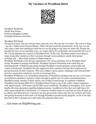 My Vacation At Wyndham Hotel
Wyndham Worldwide
Swathi Sree Pasam
Professor Meaghan Cordero
Fairleigh Dickinson University
Wyndham Worldwide
The past is a hotel. You can visit any time; enjoy the view. But you can t live there. The cost is to high
, says B.J. Neblett in his Elysian Dreams: Where the past meets the present book. As he says we can
only enjoy a little time spending at hotel but we are not going to stay there for entire life. Despite the
fact that the time we are spending is less, we require that to be comfortable and memorable for rest of
life. I loved spending my vacation at Wyndham hotel. In this way, Wyndham group is providing so
many memorable vacations to their customers through various products mainly hotel groups,
exchange and ... Show more content on Helpwriting.net ...
Wyndham Worldwide is the driving organization with various products such as Wyndham Hotel
Group, Wyndham Exchange and Rentals, Wyndham Vacation Ownership with which they are
attracting people of different age groups through Wyndham rewards program, social media and
various commercials. Wyndham not only supports to their customers but also their employees by
giving discounts for their vacations. They also conduct various games, challenges and extracurricular
activities among their employees in order to encourage them.
Wyndham Worldwide is an outstanding administers of friendliness products and services over various
reconciliation alternatives and price ranges through its global case of world s esteemed products.
Wyndham mainly operates in three sectors; one of them is hotel group. As reported in database
(Wyndham hotel group 2006 2015), Wyndham Hotel Group is one of the world s largest companies
with approximately 7,670 hotels and 667,000 rooms worldwide. Wyndham in Parsippany, New Jersey
handles the main operations regarding lodging business. In addition to this, there are eight leases for
office space outside the United States. It is customer friendly means we can book our slots through our
pc, phone, and tablet devices. Customers can also get rewards such as one free stay at hotel, gift cards
and getting discounts at their each visit through Wyndham rewards loyalty program. As far as the data
provided in their web page news and media, this program offers more
... Get more on HelpWriting.net ...
 