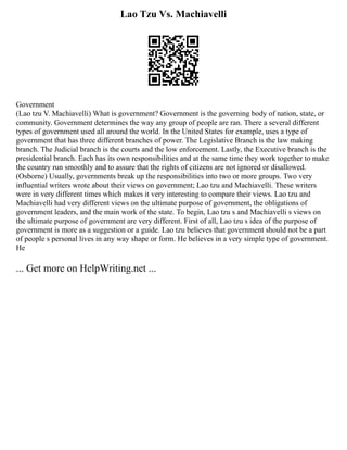 Lao Tzu Vs. Machiavelli
Government
(Lao tzu V. Machiavelli) What is government? Government is the governing body of nation, state, or
community. Government determines the way any group of people are ran. There a several different
types of government used all around the world. In the United States for example, uses a type of
government that has three different branches of power. The Legislative Branch is the law making
branch. The Judicial branch is the courts and the low enforcement. Lastly, the Executive branch is the
presidential branch. Each has its own responsibilities and at the same time they work together to make
the country run smoothly and to assure that the rights of citizens are not ignored or disallowed.
(Osborne) Usually, governments break up the responsibilities into two or more groups. Two very
influential writers wrote about their views on government; Lao tzu and Machiavelli. These writers
were in very different times which makes it very interesting to compare their views. Lao tzu and
Machiavelli had very different views on the ultimate purpose of government, the obligations of
government leaders, and the main work of the state. To begin, Lao tzu s and Machiavelli s views on
the ultimate purpose of government are very different. First of all, Lao tzu s idea of the purpose of
government is more as a suggestion or a guide. Lao tzu believes that government should not be a part
of people s personal lives in any way shape or form. He believes in a very simple type of government.
He
... Get more on HelpWriting.net ...
 