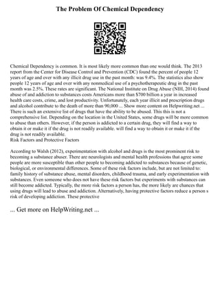 The Problem Of Chemical Dependency
Chemical Dependency is common. It is most likely more common than one would think. The 2013
report from the Center for Disease Control and Prevention (CDC) found the percent of people 12
years of age and over with any illicit drug use in the past month: was 9.4%. The statistics also show
people 12 years of age and over with any nonmedical use of a psychotherapeutic drug in the past
month was 2.5%. These rates are significant. The National Institute on Drug Abuse (NIH, 2014) found
abuse of and addiction to substances costs Americans more than $700 billion a year in increased
health care costs, crime, and lost productivity. Unfortunately, each year illicit and prescription drugs
and alcohol contribute to the death of more than 90,000 ... Show more content on Helpwriting.net ...
There is such an extensive list of drugs that have the ability to be abused. This this is not a
comprehensive list. Depending on the location in the United States, some drugs will be more common
to abuse than others. However, if the person is addicted to a certain drug, they will find a way to
obtain it or make it if the drug is not readily available. will find a way to obtain it or make it if the
drug is not readily available.
Risk Factors and Protective Factors
According to Walsh (2012), experimentation with alcohol and drugs is the most prominent risk to
becoming a substance abuser. There are neurologists and mental health professions that agree some
people are more susceptible than other people to becoming addicted to substances because of genetic,
biological, or environmental differences. Some of these risk factors include, but are not limited to:
family history of substance abuse, mental disorders, childhood trauma, and early experimentation with
substances. Even someone who does not have these risk factors but experiments with substances can
still become addicted. Typically, the more risk factors a person has, the more likely are chances that
using drugs will lead to abuse and addiction. Alternatively, having protective factors reduce a person s
risk of developing addiction. These protective
... Get more on HelpWriting.net ...
 