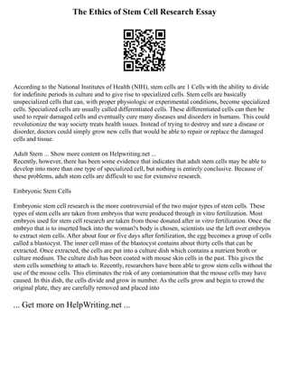 The Ethics of Stem Cell Research Essay
According to the National Institutes of Health (NIH), stem cells are 1 Cells with the ability to divide
for indefinite periods in culture and to give rise to specialized cells. Stem cells are basically
unspecialized cells that can, with proper physiologic or experimental conditions, become specialized
cells. Specialized cells are usually called differentiated cells. These differentiated cells can then be
used to repair damaged cells and eventually cure many diseases and disorders in humans. This could
revolutionize the way society treats health issues. Instead of trying to destroy and sure a disease or
disorder, doctors could simply grow new cells that would be able to repair or replace the damaged
cells and tissue.
Adult Stem ... Show more content on Helpwriting.net ...
Recently, however, there has been some evidence that indicates that adult stem cells may be able to
develop into more than one type of specialized cell, but nothing is entirely conclusive. Because of
these problems, adult stem cells are difficult to use for extensive research.
Embryonic Stem Cells
Embryonic stem cell research is the more controversial of the two major types of stem cells. These
types of stem cells are taken from embryos that were produced through in vitro fertilization. Most
embryos used for stem cell research are taken from those donated after in vitro fertilization. Once the
embryo that is to inserted back into the woman?s body is chosen, scientists use the left over embryos
to extract stem cells. After about four or five days after fertilization, the egg becomes a group of cells
called a blastocyst. The inner cell mass of the blastocyst contains about thirty cells that can be
extracted. Once extracted, the cells are put into a culture dish which contains a nutrient broth or
culture medium. The culture dish has been coated with mouse skin cells in the past. This gives the
stem cells something to attach to. Recently, researchers have been able to grow stem cells without the
use of the mouse cells. This eliminates the risk of any contamination that the mouse cells may have
caused. In this dish, the cells divide and grow in number. As the cells grow and begin to crowd the
original plate, they are carefully removed and placed into
... Get more on HelpWriting.net ...
 