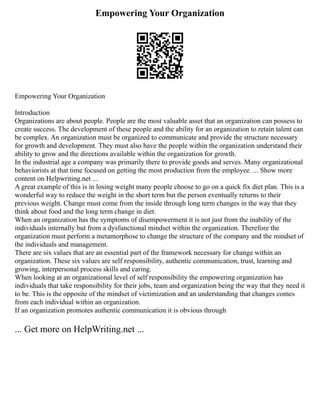 Empowering Your Organization
Empowering Your Organization
Introduction
Organizations are about people. People are the most valuable asset that an organization can possess to
create success. The development of these people and the ability for an organization to retain talent can
be complex. An organization must be organized to communicate and provide the structure necessary
for growth and development. They must also have the people within the organization understand their
ability to grow and the directions available within the organization for growth.
In the industrial age a company was primarily there to provide goods and serves. Many organizational
behaviorists at that time focused on getting the most production from the employee. ... Show more
content on Helpwriting.net ...
A great example of this is in losing weight many people choose to go on a quick fix diet plan. This is a
wonderful way to reduce the weight in the short term but the person eventually returns to their
previous weight. Change must come from the inside through long term changes in the way that they
think about food and the long term change in diet.
When an organization has the symptoms of disempowerment it is not just from the inability of the
individuals internally but from a dysfunctional mindset within the organization. Therefore the
organization must perform a metamorphose to change the structure of the company and the mindset of
the individuals and management.
There are six values that are an essential part of the framework necessary for change within an
organization. These six values are self responsibility, authentic communication, trust, learning and
growing, interpersonal process skills and caring.
When looking at an organizational level of self responsibility the empowering organization has
individuals that take responsibility for their jobs, team and organization being the way that they need it
to be. This is the opposite of the mindset of victimization and an understanding that changes comes
from each individual within an organization.
If an organization promotes authentic communication it is obvious through
... Get more on HelpWriting.net ...
 
