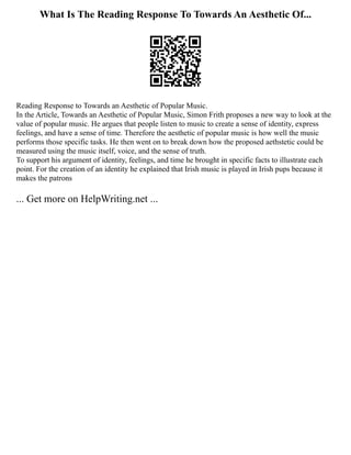 What Is The Reading Response To Towards An Aesthetic Of...
Reading Response to Towards an Aesthetic of Popular Music.
In the Article, Towards an Aesthetic of Popular Music, Simon Frith proposes a new way to look at the
value of popular music. He argues that people listen to music to create a sense of identity, express
feelings, and have a sense of time. Therefore the aesthetic of popular music is how well the music
performs those specific tasks. He then went on to break down how the proposed aethstetic could be
measured using the music itself, voice, and the sense of truth.
To support his argument of identity, feelings, and time he brought in specific facts to illustrate each
point. For the creation of an identity he explained that Irish music is played in Irish pups because it
makes the patrons
... Get more on HelpWriting.net ...
 