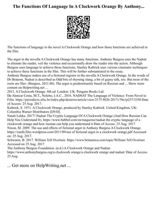 The Functions Of Language In A Clockwork Orange By Anthony...
The functions of language in the novel A Clockwork Orange and how those functions are achieved in
the film.
The argot in the novella A Clockwork Orange has many functions. Anthony Burgess uses the Nadsat
to alienate the reader, veil the violence and occasionally draw the reader into the action. Although
Burgess uses language to achieve these functions, Stanley Kubrick uses various cinematic techniques
to achieve these functions in the film. This will be further substantiated in the essay.
Anthony Burgess makes use of a fictional register in the novella A Clockwork Orange. In the words of
Dr Branom, Nadsat is described as Odd bits of rhyming slang, a bit of gypsy talk, too. But most of the
roots are Slav. (Burgess, 2011:86). The argot is predominantly based on Russian and ... Show more
content on Helpwriting.net ...
2011. A Clockwork Orange. 8th ed. London: UK: Penguin Books Ltd.
De Alencar Costa, M.T., Noletto, I.A.C., 2016. NADSAT The Language of Violence: From Novel to
Film. https://periodicos.ufsc.br/index.php/desterro/article/view/2175 8026.2017v70n1p257/3350 Date
of Access: 25 Aug. 2017.
Kubrick, S. 1971. A Clockwork Orange, produced by Stanley Kubrick. United Kingdom, UK:
Columbia Warner Distributors [DVD].
Natali Lekka. 2017? Nadsat The Cryptic Language Of A Clockwork Orange (And How Russian Can
Help You Understand It). https://www.babbel.com/en/magazine/nadsat the cryptic language of a
clockwork orange and how russian can help you understand it Date of Access: 25 Aug. 2017
Nixon, M. 2009. The use and effects of fictional argot in Anthony Burgess A Clockwork Orange.
https://zunfa.files.wordpress.com/2011/09/use of fictional argot in a clockwork orange.pdf Accessed
on: 25 Aug. 2017.
Schwarm, B. 2017. William Tell Overture. https://www.britannica.com/topic/William Tell Overture
Accessed on 25 Aug. 2017
The Anthony Burgess Foundation. (n.d.) A Clockwork Orange and Nadsat.
https://www.anthonyburgess.org/a clockwork orange/a clockwork orange and nadsat/ Date of Access:
25 Aug.
... Get more on HelpWriting.net ...
 