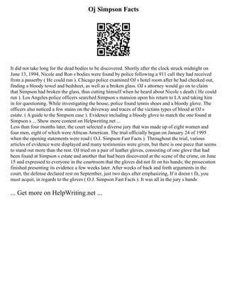 Oj Simpson Facts
It did not take long for the dead bodies to be discovered. Shortly after the clock struck midnight on
June 13, 1994, Nicole and Ron s bodies were found by police following a 911 call they had received
from a passerby ( He could run ). Chicago police examined OJ s hotel room after he had checked out,
finding a bloody towel and bedsheet, as well as a broken glass. OJ s attorney would go on to claim
that Simpson had broken the glass, thus cutting himself when he heard about Nicole s death ( He could
run ). Los Angeles police officers searched Simpson s mansion upon his return to LA and taking him
in for questioning. While investigating the house, police found tennis shoes and a bloody glove. The
officers also noticed a few stains on the driveway and traces of the victims types of blood at OJ s
estate. ( A guide to the Simpson case ). Evidence including a bloody glove to match the one found at
Simpson s ... Show more content on Helpwriting.net ...
Less than four months later, the court selected a diverse jury that was made up of eight women and
four men, eight of which were African American. The trial officially began on January 24 of 1995
when the opening statements were read ( O.J. Simpson Fast Facts ). Throughout the trial, various
articles of evidence were displayed and many testimonies were given, but there is one piece that seems
to stand out more than the rest. OJ tried on a pair of leather gloves, consisting of one glove that had
been found at Simpson s estate and another that had been discovered at the scene of the crime, on June
15 and expressed to everyone in the courtroom that the gloves did not fit on his hands; the prosecution
finished presenting its evidence a few weeks later. After weeks of back and forth arguments in the
court, the defense declared rest on September, just two days after emphasizing, If it doesn t fit, you
must acquit, in regards to the gloves ( O.J. Simpson Fast Facts ). It was all in the jury s hands
... Get more on HelpWriting.net ...
 