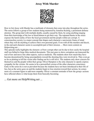 Away With Murder
How to Get Away with Murder has a multitude of elements that come into play throughout the series.
The series follows a group of law students being mentored by Annalise Keating, a prominent defense
attorney. The group deal with multiple deaths, usually caused by them, by using anything ranging
from their knowledge of the law to hired hitmen to get their way. The repeated theme in the series
exposes the harsh reality of how the local government and the people within are corrupt. A
conscienceless society is a major concept that shapes each character s narcissistic frame of mind
where they will do anything to achieve their own personal goals. Even with all the murders and deceit,
in the end each character seems to accomplish part of their mission. ... Show more content on
Helpwriting.net ...
This episode really highlights the element s of how corrupt other can be due to how easily the hospital
staff was bribed to forge false medical documents. This just goes to show corruption can transcend the
real of law and move into other aspects, such as medicine. The students show how much they have
become desensitized by being unsympathetic toward the shooting they were involved in. They even go
as far as plotting to kill the victim after finding out he is still alive. The students only show concern for
themselves and the people within their group. Oliver Hampton is the only character to openly express
sympathy for the victims. He seems to be a personified version of the other characters conscience.
Early in the series he is not as prevalent because the students have not been introduced to their life of
lies, but as the series goes on and the students begin to lose emotion toward their actions, he comes
more of a constant figure to add more empathy. Oliver s constant reminder of how the group s actions
have affected others is what keeps them from basically becoming
... Get more on HelpWriting.net ...
 