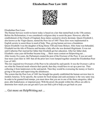 Elizabethan Poor Law 1601
Elizabethan Poor Laws
The Human Services world we know today is based on a law that started back in the 15th century.
Before the Reformation, it was considered a religious duty to assist the poor. However, after the
establishment of the Church of England, those duties seemed to slowly decimate. Queen Elizabeth I,
also known as the Virgin Queen, started the Poor Act of 1601 These laws were implemented in
English society to assist those in need of help. Thus, giving human services a foundation.
Queen Elizabeth I was the daughter of King Henry VIII and Anne Boleyn. After Anne was beheaded,
Elizabeth lost the title of Princess and became a lady after she was deemed illegitimate. It was not
until Catherine Parr married her father that Elizabeth got her education. After her father died,
Elizabeth s nine year old brother became king. ... Show more content on Helpwriting.net ...
After twenty five years, the Parliament created the post of the Overseer of the Poor. It was not until
four more years later in 1601 that all the prior laws were lumped together created the Elizabethan Poor
Law of 1601.
This law required two Overseers of the Poor to be selected by each parish. It was the Overseer s job to
see what the financial needs wherein their parish, then they would have to set up a poor tax. Thus
collecting it from landowners in the said parish. Then they would be overseeing the money or food is
giving to the poor and supervising the almshouses.
The system that the Poor Law of 1601 has brought has greatly established the human services here in
modern America. To be specific, the system for food stamps and cash assistance is the very same way.
In order to be granted food stamps, you must show that you are in one of the three categories, idled
poor, able bodied poor, or impotent poor. With the proof, the people within the offices are able to
determine how much you can get and if you can find a job to help you get back on your
... Get more on HelpWriting.net ...
 