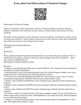 Essay about Lab Observations of Chemical Changes
Observations of Chemical Changes
Purpose: The purpose of this experiment is to observe chemical changes in common consumer
products to determine if the chemicals are basic, acidic, or remain neutral when mixed with other
chemicals.
Procedure: In this experiment, various chemicals were mixed together, to determine a reaction. Using
two drops from chemical 1 and two drops of chemical two, unless otherwise stated, then recording the
type of physical reaction or color changes that occurred.
Well#/questions Chemicals Reactions
A NaHCO
3
and HCI C0
2
When combined Sodium Bicarbonate and Hydrochloric Acid, Carbon Dioxide is produced. The two
chemicals do not undergo a change in color but a chemical change when CO2 is produced. ... Show
more content on Helpwriting.net ...
Meaning the combination produces a base.
Questions:
1.) Suppose a household product label says it contains NaHCO3. How would you test this material for
the presence of sodium bicarbonate?
a. Add hydrochloric acid to the household product, and if the chemicals began to bubble, once mixed
together, then this would indicate that sodium bicarbonate is present.
2.) You know what color phenolphthalein and BTB turn when testing an acid or a base. Use three
household cleaning products with BTB. Name the items tested and their results:
a. Windex: when combined with BTB this cleaner changed orange, indicating that the cleaner has an
acidic ph.
b. Fabuloso: When combined with BTB this cleanser changed to light blue, indicating that this cleaner
is basic.
c. Bleach: when combined with BTB this cleaner changed orange, indicating that the cleaner has an
acidic ph.
3.) You find a sample of a solution that has a faint odor resembling vinegar. You are verifying that it is
indeed vinegar and you add a few drops of phenolphthalein. The sample turns pink. What assumptions
can you make about this sample?
a. Vinegar is a common household product, when mixed with the indicator, phenolphthalein, it turns
pink. This indicates that Vinegar is acidic.
 