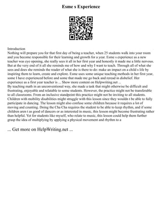 Esme s Experience
Introduction
Nothing will prepare you for that first day of being a teacher, when 25 students walk into your room
and you become responsible for their learning and growth for a year. Esme s experience as a new
teacher was eye opening, she really sees it all in her first year and honestly it made me a little nervous.
But at the very end of it all she reminds me of how and why I want to teach. Through all of what she
sees and does she reminds the reader of what she is there to do: make an impact on a child s life by
inspiring them to learn, create and explore. Esme uses some unique teaching methods in her first year,
some I have experienced before and some that made me go back and reread in disbelief. Her
experience as a first year teacher is ... Show more content on Helpwriting.net ...
By teaching math in an unconventional way, she made a task that might otherwise be difficult and
frustrating, enjoyable and relatable to some students. However, the practice might not be transferable
to all classrooms. From an inclusive standpoint this practice might not be inviting to all students.
Children with mobility disabilities might struggle with this lesson since they wouldn t be able to fully
participate in dancing. The lesson might also confuse some children because it requires a lot of
moving and counting. Doing the Cha Cha requires the student to be able to keep rhythm, and if some
children aren t as good of dancers or as interested in music, this lesson might become frustrating rather
than helpful. Yet for students like myself, who relate to music, this lesson could help them further
grasp the idea of multiplying by applying a physical movement and rhythm to a
... Get more on HelpWriting.net ...
 