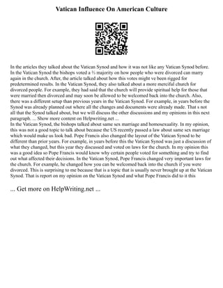 Vatican Influence On American Culture
In the articles they talked about the Vatican Synod and how it was not like any Vatican Synod before.
In the Vatican Synod the bishops voted a ⅔ majority on how people who were divorced can marry
again in the church. After, the article talked about how this votes might ve been rigged for
predetermined results. In the Vatican Synod, they also talked about a more merciful church for
divorced people. For example, they had said that the church will provide spiritual help for those that
were married then divorced and may soon be allowed to be welcomed back into the church. Also,
there was a different setup than previous years in the Vatican Synod. For example, in years before the
Synod was already planned out where all the changes and documents were already made. That s not
all that the Synod talked about, but we will discuss the other discussions and my opinions in this next
paragraph. ... Show more content on Helpwriting.net ...
In the Vatican Synod, the bishops talked about same sex marriage and homosexuality. In my opinion,
this was not a good topic to talk about because the US recently passed a law about same sex marriage
which would make us look bad. Pope Francis also changed the layout of the Vatican Synod to be
different than prior years. For example, in years before this the Vatican Synod was just a discussion of
what they changed, but this year they discussed and voted on laws for the church. In my opinion this
was a good idea so Pope Francis would know why certain people voted for something and try to find
out what affected their decisions. In the Vatican Synod, Pope Francis changed very important laws for
the church. For example, he changed how you can be welcomed back into the church if you were
divorced. This is surprising to me because that is a topic that is usually never brought up at the Vatican
Synod. That is report on my opinion on the Vatican Synod and what Pope Francis did to it this
... Get more on HelpWriting.net ...
 
