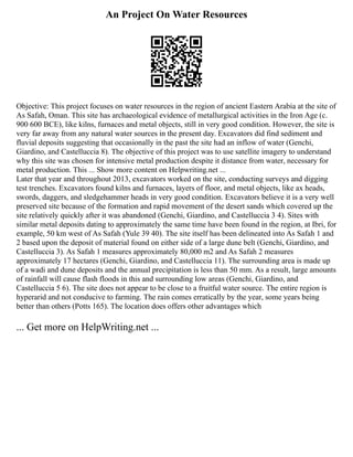 An Project On Water Resources
Objective: This project focuses on water resources in the region of ancient Eastern Arabia at the site of
As Safah, Oman. This site has archaeological evidence of metallurgical activities in the Iron Age (c.
900 600 BCE), like kilns, furnaces and metal objects, still in very good condition. However, the site is
very far away from any natural water sources in the present day. Excavators did find sediment and
fluvial deposits suggesting that occasionally in the past the site had an inflow of water (Genchi,
Giardino, and Castelluccia 8). The objective of this project was to use satellite imagery to understand
why this site was chosen for intensive metal production despite it distance from water, necessary for
metal production. This ... Show more content on Helpwriting.net ...
Later that year and throughout 2013, excavators worked on the site, conducting surveys and digging
test trenches. Excavators found kilns and furnaces, layers of floor, and metal objects, like ax heads,
swords, daggers, and sledgehammer heads in very good condition. Excavators believe it is a very well
preserved site because of the formation and rapid movement of the desert sands which covered up the
site relatively quickly after it was abandoned (Genchi, Giardino, and Castelluccia 3 4). Sites with
similar metal deposits dating to approximately the same time have been found in the region, at Ibri, for
example, 50 km west of As Safah (Yule 39 40). The site itself has been delineated into As Safah 1 and
2 based upon the deposit of material found on either side of a large dune belt (Genchi, Giardino, and
Castelluccia 3). As Safah 1 measures approximately 80,000 m2 and As Safah 2 measures
approximately 17 hectares (Genchi, Giardino, and Castelluccia 11). The surrounding area is made up
of a wadi and dune deposits and the annual precipitation is less than 50 mm. As a result, large amounts
of rainfall will cause flash floods in this and surrounding low areas (Genchi, Giardino, and
Castelluccia 5 6). The site does not appear to be close to a fruitful water source. The entire region is
hyperarid and not conducive to farming. The rain comes erratically by the year, some years being
better than others (Potts 165). The location does offers other advantages which
... Get more on HelpWriting.net ...
 