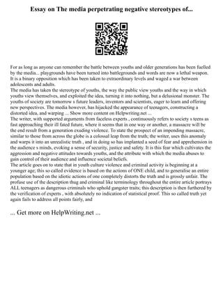 Essay on The media perpetrating negative stereotypes of...
For as long as anyone can remember the battle between youths and older generations has been fuelled
by the media... playgrounds have been turned into battlegrounds and words are now a lethal weapon.
It is a binary opposition which has been taken to extraordinary levels and waged a war between
adolescents and adults.
The media has taken the stereotype of youths, the way the public view youths and the way in which
youths view themselves, and exploited the idea, turning it into nothing, but a delusional monster. The
youths of society are tomorrow s future leaders, inventors and scientists, eager to learn and offering
new perspectives. The media however, has hijacked the appearance of teenagers, constructing a
distorted idea, and warping ... Show more content on Helpwriting.net ...
The writer, with supported arguments from faceless experts , continuously refers to society s teens as
fast approaching their ill fated future, where it seems that in one way or another, a massacre will be
the end result from a generation exuding violence. To state the prospect of an impending massacre,
similar to those from across the globe is a colossal leap from the truth; the writer, uses this anomaly
and warps it into an unrealistic truth , and in doing so has implanted a seed of fear and apprehension in
the audience s minds, evoking a sense of security, justice and safety. It is this fear which cultivates the
aggression and negative attitudes towards youths, and the attribute with which the media abuses to
gain control of their audience and influence societal beliefs.
The article goes on to state that in youth culture violence and criminal activity is beginning at a
younger age; this so called evidence is based on the actions of ONE child, and to generalise an entire
population based on the idiotic actions of one completely distorts the truth and is grossly unfair. The
profuse use of the description thug and criminal like terminology throughout the entire article portrays
ALL teenagers as dangerous criminals who uphold gangster traits; this description is then furthered by
the verification of experts , with absolutely no indication of statistical proof. This so called truth yet
again fails to address all points fairly, and
... Get more on HelpWriting.net ...
 