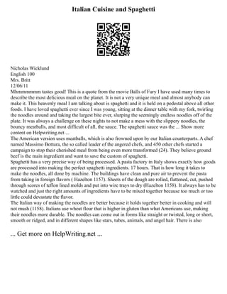 Italian Cuisine and Spaghetti
Nicholas Wicklund
English 100
Mrs. Britt
12/06/11
Mhmmmmmm tastes good! This is a quote from the movie Balls of Fury I have used many times to
describe the most delicious meal on the planet. It is not a very unique meal and almost anybody can
make it. This heavenly meal I am talking about is spaghetti and it is held on a pedestal above all other
foods. I have loved spaghetti ever since I was young, sitting at the dinner table with my fork, twirling
the noodles around and taking the largest bite ever, slurping the seemingly endless noodles off of the
plate. It was always a challenge on these nights to not make a mess with the slippery noodles, the
bouncy meatballs, and most difficult of all, the sauce. The spaghetti sauce was the ... Show more
content on Helpwriting.net ...
The American version uses meatballs, which is also frowned upon by our Italian counterparts. A chef
named Massimo Bottura, the so called leader of the angered chefs, and 450 other chefs started a
campaign to stop their cherished meal from being even more transformed (24). They believe ground
beef is the main ingredient and want to save the custom of spaghetti.
Spaghetti has a very precise way of being processed. A pasta factory in Italy shows exactly how goods
are processed into making the perfect spaghetti ingredients. 17 hours. That is how long it takes to
make the noodles, all done by machine. The buildings have clean and pure air to prevent the pasta
from taking in foreign flavors ( Hazelton 1157). Sheets of the dough are rolled, flattened, cut, pushed
through scores of teflon lined molds and put into wire trays to dry (Hazelton 1158). It always has to be
watched and just the right amounts of ingredients have to be mixed together because too much or too
little could devastate the flavor.
The Italian way of making the noodles are better because it holds together better in cooking and will
not mush (1158). Italians use wheat flour that is higher in gluten than what Americans use, making
their noodles more durable. The noodles can come out in forms like straight or twisted, long or short,
smooth or ridged, and in different shapes like stars, tubes, animals, and angel hair. There is also
... Get more on HelpWriting.net ...
 