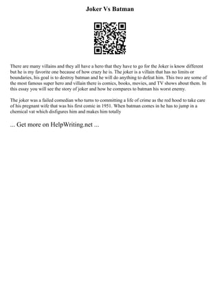 Joker Vs Batman
There are many villains and they all have a hero that they have to go for the Joker is know different
but he is my favorite one because of how crazy he is. The joker is a villain that has no limits or
boundaries, his goal is to destroy batman and he will do anything to defeat him. This two are some of
the most famous super hero and villain there is comics, books, movies, and TV shows about them. In
this essay you will see the story of joker and how he compares to batman his worst enemy.
The joker was a failed comedian who turns to committing a life of crime as the red hood to take care
of his pregnant wife that was his first comic in 1951. When batman comes in he has to jump in a
chemical vat which disfigures him and makes him totally
... Get more on HelpWriting.net ...
 