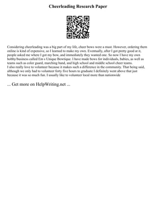 Cheerleading Research Paper
Considering cheerleading was a big part of my life, cheer bows were a must. However, ordering them
online is kind of expensive, so I learned to make my own. Eventually, after I got pretty good at it,
people asked me where I got my bow, and immediately they wanted one. So now I have my own
hobby/business called Em s Unique Bowtique. I have made bows for individuals, babies, as well as
teams such as color guard, marching band, and high school and middle school cheer teams.
I also really love to volunteer because it makes such a difference in the community. That being said,
although we only had to volunteer forty five hours to graduate I definitely went above that just
because it was so much fun. I usually like to volunteer local more than nationwide
... Get more on HelpWriting.net ...
 
