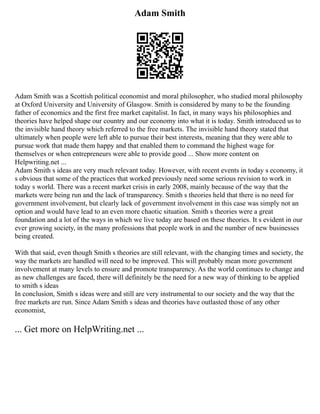Adam Smith
Adam Smith was a Scottish political economist and moral philosopher, who studied moral philosophy
at Oxford University and University of Glasgow. Smith is considered by many to be the founding
father of economics and the first free market capitalist. In fact, in many ways his philosophies and
theories have helped shape our country and our economy into what it is today. Smith introduced us to
the invisible hand theory which referred to the free markets. The invisible hand theory stated that
ultimately when people were left able to pursue their best interests, meaning that they were able to
pursue work that made them happy and that enabled them to command the highest wage for
themselves or when entrepreneurs were able to provide good ... Show more content on
Helpwriting.net ...
Adam Smith s ideas are very much relevant today. However, with recent events in today s economy, it
s obvious that some of the practices that worked previously need some serious revision to work in
today s world. There was a recent market crisis in early 2008, mainly because of the way that the
markets were being run and the lack of transparency. Smith s theories held that there is no need for
government involvement, but clearly lack of government involvement in this case was simply not an
option and would have lead to an even more chaotic situation. Smith s theories were a great
foundation and a lot of the ways in which we live today are based on these theories. It s evident in our
ever growing society, in the many professions that people work in and the number of new businesses
being created.
With that said, even though Smith s theories are still relevant, with the changing times and society, the
way the markets are handled will need to be improved. This will probably mean more government
involvement at many levels to ensure and promote transparency. As the world continues to change and
as new challenges are faced, there will definitely be the need for a new way of thinking to be applied
to smith s ideas
In conclusion, Smith s ideas were and still are very instrumental to our society and the way that the
free markets are run. Since Adam Smith s ideas and theories have outlasted those of any other
economist,
... Get more on HelpWriting.net ...
 