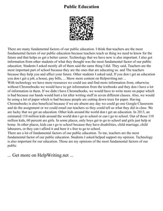 Public Education
There are many fundamental factors of our public education. I think that teachers are the most
fundamental factors of our public education because teachers teach us thing we need to know for the
future and that helps us get a better career. Technology that we have now is also important. I also got
information from other students of what they thought was the most fundamental factor of our public
education. Students I asked mostly all of them said the same thing I did. They said, Teachers are the
most important part of school because they are the ones that are educating us. and The teachers
because they help you and affect your future. Other students I asked said, If you don t get an education
you don t get a job, a house, pay bills, ... Show more content on Helpwriting.net ...
With technology we have more resources we could use and find more information from, otherwise
without Chromebooks we would have to get information from the textbooks and they don t have a lot
of information in them. If we didn t have Chromebooks, we would have to write more on paper which
is bad because our hands would hurt a lot after writing stuff in seven different classes. Also, we would
be using a lot of paper which is bad because people are cutting down trees for paper. Having
Chromebooks is also beneficial because if we are absent any day we could go one Google Classroom
and do the assignment or we could email our teachers so they could tell us what they did in class. We
are lucky that we get an education. Other kids around the world don t get an education. In 2013, an
estimated 110 million kids around the world don t go to school or can t go to school. Out of those 110
million kids, 60 percent are girls. In some places, only boys get to go to school and girls just help at
home. In other places, kids can t go to school because they have disabilities, child marriage, child
labourers, or they can t afford it and here it s free to go to school.
There are a lot of fundamental factors of our public education. To me, teachers are the most
fundamental factor of our public education. Students I asked helped support my opinion. Technology
is also important for our education. Those are my opinions of the most fundamental factors of our
public
... Get more on HelpWriting.net ...
 