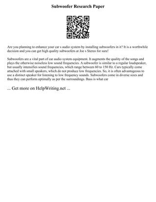 Subwoofer Research Paper
Are you planning to enhance your car s audio system by installing subwoofers in it? It is a worthwhile
decision and you can get high quality subwoofers at Joe s Stereo for sure!
Subwoofers are a vital part of car audio system equipment. It augments the quality of the songs and
plays the otherwise noiseless low sound frequencies. A subwoofer is similar to a regular loudspeaker,
but usually intensifies sound frequencies, which range between 60 to 150 Hz. Cars typically come
attached with small speakers, which do not produce low frequencies. So, it is often advantageous to
use a distinct speaker for listening to low frequency sounds. Subwoofers come in diverse sizes and
thus they can perform optimally as per the surroundings. Bass is what car
... Get more on HelpWriting.net ...
 