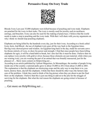 Persuasive Essay On Ivory Trade
Bloody Ivory Last year 35,000 elephants were killed because of poaching and ivory trade. Elephants
are poached for the ivory in their tusks. The ivory is mostly used for jewelry such as necklaces,
earrings, and bracelets. Ivory can also be used for the making of piano keys. I believe that the world
needs to make a stop to poaching and the ivory trade. With that i will share with you my arguments on
why i think we should stop poaching elephants.
Elephants are being killed by the hundreds every day, just for their ivory. According to a book called
Ivory, horn, And Blood , the use of elephant ivory goes all the way back to the Egyptian times.
Having ivory showed power and wisdom. An Egyptian king back in the day, made his servants carve
his throne entirely of ivory, to show his power and strength. I find that since people have been killing
elephants for ages, it will be a hard habit to break, but i also feel like it must be done. I believe that we
can replace ivory jewelry with gold or silver, because those elements are just material, while when you
are wearing ivory, you are wearing the part of an animal that was brutally massacred, just for the
pleasure of ... Show more content on Helpwriting.net ...
According to an article published by Upfront Magazines, In Mozambique, the number of people living
inside one of the country s national parks grew to about 35,000 in 2012 from about 21,000 in 2001.
The explanation is that the elephants are destroying crops and the only way to stop them is to, you
know, destroy them, aka kill the elephants. I think that there should be other ways the farmers take
care of the problem. I think they need to think of the big picture when they are about to put the final
blow on the elephants. I believe that this is just one thing to add on to the pile for the struggle of
surviving for the elephants. But what the real reason the elephants are going extinct is because of
poaching,
... Get more on HelpWriting.net ...
 