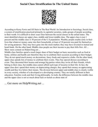 Social Class Stratification In The United States
According to Kerry Ferris and Jill Stein in The Real World: An Introduction to Sociology, Social class,
a system of stratification practiced primarily in capitalist societies, ranks groups of people according
to their worth. It is difficult to draw exact lines between the social classes in the united states. The
most identified classes are upper class, middle and lower middle class. The upper class is just 1
percent and the middle class is 30 percent of the U.S population. Wealthy people erudite early in their
lives that whatever money came into their households, at least of 10 percent was paid for themselves
for saving purposes. They may have gone into the stock market; they may have invested in mutual and
bond funds. On the other hand, Middle class people use their income to pay their bills first. All ...
Show more content on Helpwriting.net ...
Middle class families spend a much larger share of their budget on basic necessities such as food at
home, utilities and health care therefore they try to celebrate their occasion according to their budget.
They do not spend much money on decorations, fancy foods and expensive cloths. On the other hand,
upper class spends lots of money to celebrate their events. They buy special dresses according to
event. They decorated their houses and arrange big parties where they invite all their friends, which
belong to their class, but middle class cannot afford such type of luxuries in their life. In fact, the
upper class don t spend their money on depreciating charges, they spend their money on appreciating
wealth and they live below their means. The division between upper and middle class is clearly visible
in every society, whether of a developed or a developing country. They are totally different in their
education. Families work and their living philosophy. In truth, the difference between the middle class
and the upper class is not so much about luck or morals as about state of
... Get more on HelpWriting.net ...
 