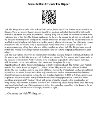 Serial Killers Of Jack The Ripper
Jack The Ripper was a serial killer in East End London, in the late 1888 s. No one knows who it is to
this day. There are several theories to who it could be, most are males but there is still a little doubt
that could have been a woman, maybe both? The only thing that is known for sure these women were
victims of him or her. Jack The Ripper was known for the way he murder, he left cuts on both sides of
the neck and made the knees or legs of the women up towards her chest or in the air; in some cases he
would destroy the body so bad that it was hard to identify who the victim was. One of the only reasons
police knew who the victims were in because Jack would write notes to the police office or the
newspaper company telling them who was killing next but not when. Jack The Ripper was a man of
pattern and rountie. His killings were all almost alike and his victims had profiles that matched each
other s.
Jack had five victims, who were all women; the women had a couple things in common, all but one of
the women were in their 40s, they were all drinkers, and most of the five women were known to be in
the business of prostitution. All five victims were found dead in poorly lit alley ways or stairways,
with their necks cut on either side and other lacerations throughout the body.
According to Josh Clark, this is what happened to the five victims of Jack The Ripper. Mary Nichols
was the first victim, found on August 31, 1888 at 3:45am. Mary was 44 years old who liked her
drinks. She was found in a narrow side street of Buck s Row in the Whitechapel; she had an eight inch
laceration to her throat that cut both of her major arteries and she had violent cuts on her abdomen.
Annie Chapman was the second victim, she was found on September 8, 1888 at 5:45am. Annie was a
47 year old widow who was a heavy drinker and survived through prostitution. Annie was found
outside an apartment at 29 Hanbury Street with a man of shabby genteel , a few minutes after her
being spotted with the man, a muffled scream of No! followed by a loud thump on the fence. Her body
was found in the backyard of the apartment, with her feet pushed up toward her body, knees in the air
and spread apart. Her throat was cut deeply from left to right,
... Get more on HelpWriting.net ...
 