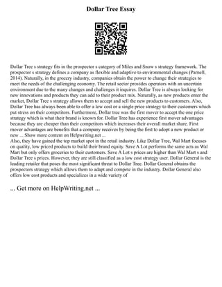 Dollar Tree Essay
Dollar Tree s strategy fits in the prospector s category of Miles and Snow s strategy framework. The
prospector s strategy defines a company as flexible and adaptive to environmental changes (Parnell,
2014). Naturally, in the grocery industry, companies obtain the power to change their strategies to
meet the needs of the challenging economy. The retail sector provides operators with an uncertain
environment due to the many changes and challenges it inquires. Dollar Tree is always looking for
new innovations and products they can add to their product mix. Naturally, as new products enter the
market, Dollar Tree s strategy allows them to accept and sell the new products to customers. Also,
Dollar Tree has always been able to offer a low cost or a single price strategy to their customers which
put stress on their competitors. Furthermore, Dollar tree was the first mover to accept the one price
strategy which is what their brand is known for. Dollar Tree has experience first mover advantages
because they are cheaper than their competitors which increases their overall market share. First
mover advantages are benefits that a company receives by being the first to adopt a new product or
new ... Show more content on Helpwriting.net ...
Also, they have gained the top market spot in the retail industry. Like Dollar Tree, Wal Mart focuses
on quality, low priced products to build their brand equity. Save A Lot performs the same acts as Wal
Mart but only offers groceries to their customers. Save A Lot s prices are higher than Wal Mart s and
Dollar Tree s prices. However, they are still classified as a low cost strategy user. Dollar General is the
leading retailer that poses the most significant threat to Dollar Tree. Dollar General obtains the
prospectors strategy which allows them to adapt and compete in the industry. Dollar General also
offers low cost products and specializes in a wide variety of
... Get more on HelpWriting.net ...
 