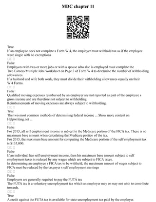 MDC chapter 11
True
If an employee does not complete a Form W 4, the employer must withhold tax as if the employee
were single with no exemptions

False
Employees with two or more jobs or with a spouse who also is employed must complete the
Two Earners/Multiple Jobs Worksheet on Page 2 of Form W 4 to determine the number of withholding
allowances
If a husband and wife both work, they must divide their withholding allowances equally on their
W 4 Forms.

False
Qualified moving expenses reimbursed by an employer are not reported as part of the employee s
gross income and are therefore not subject to withholding.
Reimbursements of moving expenses are always subject to withholding.

True
The two most common methods of determining federal income ... Show more content on
Helpwriting.net ...

False
For 2013, all self employment income is subject to the Medicare portion of the FICA tax. There is no
maximum base amount when calculating the Medicare portion of the tax.
For 2013, the maximum base amount for computing the Medicare portion of the self employment tax
is $135,000.

False
If an individual has self employment income, then his maximum base amount subject to self
employment taxes is reduced by any wages which are subject to FICA taxes.
In determining an employee s FICA tax to be withheld, the maximum amount of wages subject to
FICA must be reduced by the taxpayer s self employment earnings

False
Employers are generally required to pay the FUTA tax
The FUTA tax is a voluntary unemployment tax which an employer may or may not wish to contribute
towards.

True
A credit against the FUTA tax is available for state unemployment tax paid by the employer.
 