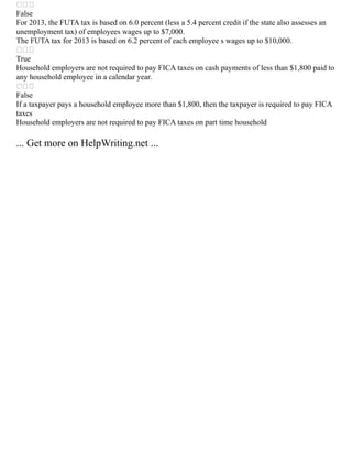 
False
For 2013, the FUTA tax is based on 6.0 percent (less a 5.4 percent credit if the state also assesses an
unemployment tax) of employees wages up to $7,000.
The FUTA tax for 2013 is based on 6.2 percent of each employee s wages up to $10,000.

True
Household employers are not required to pay FICA taxes on cash payments of less than $1,800 paid to
any household employee in a calendar year.

False
If a taxpayer pays a household employee more than $1,800, then the taxpayer is required to pay FICA
taxes
Household employers are not required to pay FICA taxes on part time household
... Get more on HelpWriting.net ...
 