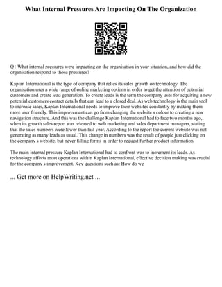 What Internal Pressures Are Impacting On The Organization
Q1 What internal pressures were impacting on the organisation in your situation, and how did the
organisation respond to those pressures?
Kaplan International is the type of company that relies its sales growth on technology. The
organisation uses a wide range of online marketing options in order to get the attention of potential
customers and create lead generation. To create leads is the term the company uses for acquiring a new
potential customers contact details that can lead to a closed deal. As web technology is the main tool
to increase sales, Kaplan International needs to improve their websites constantly by making them
more user friendly. This improvement can go from changing the website s colour to creating a new
navigation structure. And this was the challenge Kaplan International had to face two months ago,
when its growth sales report was released to web marketing and sales department managers, stating
that the sales numbers were lower than last year. According to the report the current website was not
generating as many leads as usual. This change in numbers was the result of people just clicking on
the company s website, but never filling forms in order to request further product information.
The main internal pressure Kaplan International had to confront was to increment its leads. As
technology affects most operations within Kaplan International, effective decision making was crucial
for the company s improvement. Key questions such as: How do we
... Get more on HelpWriting.net ...
 