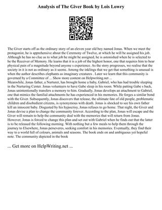 Analysis of The Giver Book by Lois Lowry
The Giver starts off as the ordinary story of an eleven year old boy named Jonas. When we meet the
protagonist, he is apprehensive about the Ceremony of Twelve, at which he will be assigned his job.
Although he has no clue as to what job he might be assigned, he is astonished when he is selected to
be the Receiver of Memory. He learns that it is a job of the highest honor, one that requires him to bear
physical pain of a magnitude beyond anyone s experience. As the story progresses, we realise that the
society in it is not as ordinary as it seems. Among the inklings that we get that something is unusual is
when the author describes elephants as imaginary creatures . Later we learn that this community is
governed by a Committee of ... Show more content on Helpwriting.net ...
Meanwhile, Jonas father, a Nurturer, has brought home a baby, Gabriel, who has had trouble sleeping
in the Nurturing Center. Jonas volunteers to have Gabe sleep in his room. While patting Gabe s back,
Jonas unintentionally transfers a memory to him. Gradually, Jonas develops an attachment to Gabriel,
one that mimics the familial attachments he has experienced in his memories. He forges a similar bond
with the Giver. Subsequently, Jonas discovers that release, the ultimate fate of old people, problematic
children and disobedient citizens, is synonymous with death. Jonas is shocked to see his own father
kill an innocent baby. Disgusted by his hypocrisy, Jonas refuses to go home. That night, the Giver and
Jonas devise a plan to change the community forever. According to the plan, Jonas will escape and the
Giver will remain to help the community deal with the memories that will return from Jonas.
However, Jonas is forced to change this plan and set out with Gabriel when he finds out that the latter
is to be released the following morning. With nothing but a few meals to help them through the
journey to Elsewhere, Jonas perseveres, seeking comfort in his memories. Eventually, they find their
way to a world full of colours, animals and seasons. The book ends on and ambiguous yet hopeful
note. The community depicted in the book
... Get more on HelpWriting.net ...
 