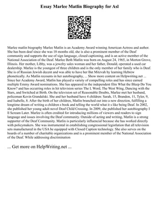 Essay Marlee Matlin Biography for Asl
Marlee matlin biography Marlee Matlin is an Academy Award winning American Actress and author.
She has been deaf since she was 18 months old, she is also a prominent member of the Deaf
community and supports the use of sign language, closed captioning, and is an active member of the
National Association of the Deaf. Marlee Beth Matlin was born on August 24, 1965, in Morton Grove,
Illinois. Her mother, Libby, was a jewelry sales woman and her father, Donald, operated a used car
dealership. Marlee is the youngest of three children and is the only member of her family who is Deaf.
She is of Russian Jewish decent and was able to have her Bat Mitzvah by learning Hebrew
phonetically. As Matlin recounts in her autobiography, ... Show more content on Helpwriting.net ...
Since her Academy Award, Matlin has played a variety of compelling roles and has since earned
multiple Emmy Award nominations. She has appeared in the independent film What the Bleep Do You
Know? and has occurring roles in hit television series The L Word, The West Wing, Dancing with the
Stars, and Switched at Birth. On the television set of Reasonable Doubts, Marlee met her husband,
policeman Kevin Grandalski. She and her husband have 4 children: Sarah, 15, Brandon, 11, Tyler, 9,
and Isabelle, 8. After the birth of her children, Matlin branched out into a new direction, fulfilling a
longtime dream of writing a children s book and telling the world what it s like being Deaf. In 2002,
she published her young adult novel Deaf Child Crossing. In 2009, she published her autobiography I
ll Scream Later. Marlee is often credited for introducing millions of viewers and readers to sign
language and issues involving the Deaf community. Outside of acting and writing, Matlin is a strong
supporter of the Deaf Community. Matlin is particularly influencial because she has worked directly
with policymakers. She was instrumental in estabilishing congressional legistlation that all television
sets manufactured in the USA be equipped with Closed Caption technology. She also serves on the
boards of a number of charitable organizations and is a prominent member of the National Association
of the Deaf. While addressing discrimination
... Get more on HelpWriting.net ...
 