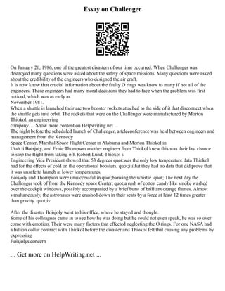 Essay on Challenger
On January 26, 1986, one of the greatest disasters of our time occurred. When Challenger was
destroyed many questions were asked about the safety of space missions. Many questions were asked
about the credibility of the engineers who designed the air craft.
It is now know that crucial information about the faulty O rings was know to many if not all of the
engineers. These engineers had many moral decisions they had to face when the problem was first
noticed, which was as early as
November 1981.
When a shuttle is launched their are two booster rockets attached to the side of it that disconnect when
the shuttle gets into orbit. The rockets that were on the Challenger were manufactured by Morton
Thiokol, an engineering
company. ... Show more content on Helpwriting.net ...
The night before the scheduled launch of Challenger, a teleconference was held between engineers and
management from the Kennedy
Space Center, Marshal Space Flight Center in Alabama and Morton Thiokol in
Utah.ii Boisjoly, and Ernie Thompson another engineer from Thiokol knew this was their last chance
to stop the flight from taking off. Robert Lund, Thiokol s
Engineering Vice President showed that 53 degrees quot;was the only low temperature data Thiokol
had for the effects of cold on the operational boosters. quot;iiiBut they had no data that did prove that
it was unsafe to launch at lower temperatures.
Boisjoly and Thompson were unsuccessful in quot;blowing the whistle. quot; The next day the
Challenger took of from the Kennedy space Center; quot;a rush of cotton candy like smoke washed
over the cockpit windows, possibly accompanied by a brief burst of brilliant orange flames. Almost
simultaneously, the astronauts were crushed down in their seats by a force at least 12 times greater
than gravity. quot;iv
After the disaster Boisjoly went to his office, where he stayed and thought.
Some of his colleagues came in to see how he was doing but he could not even speak, he was so over
come with emotion. Their were many factors that effected neglecting the O rings. For one NASA had
a billion dollar contract with Thiokol before the disaster and Thiokol felt that causing any problems by
expressing
Boisjolys concern
... Get more on HelpWriting.net ...
 