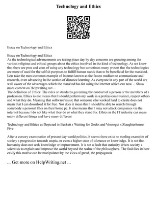Technology and Ethics
Essay on Technology and Ethics
Essay on Technology and Ethics
As the technological advancements are taking place day by day concerns are growing among the
various religious and ethical groups about the ethics involved in the kind of technology. As we know
that there are pros and cons of using any technology but sometimes many protest that the technologies
are more of used for the selfish purposes to fulfill human needs than to be beneficial for the mankind.
Lets take the most common example of Internet known as the fastest medium to communicate and
research, even advancing in the section of distance learning. As everyone in any part of the world are
well aware of the advantages which the mankind has for using the internet which can now ... Show
more content on Helpwriting.net ...
The definition of Ethics: The rules or standards governing the conduct of a person or the members of a
profession. Ethics to me means that I should perform my work in a professional manner, respect others
and what they do. Meaning that software/music that someone else worked hard to create does not
mean that I can download it for free. Nor does it mean that I should be able to search through
somebody s personal files on their home pc. It also means that I may not attack companies via the
internet because I do not like what they do or what they stand for. Ethics in the IT industry can mean
many different things and have many different
Technology and Ethics as Depicted in Beckett s Waiting for Godot and Vonnegut s Slaughterhouse
Five
After a cursory examination of present day world politics, it seems there exist no sterling examples of
society s progression towards utopia, or even a higher state of tolerance or knowledge. It is not that
humanity does not seek knowledge or improvement. It is not a fault that curiosity drives society s
scientists to explain and improve the world beyond the realm of the philosophers. The fault lies in how
easily this motive can be manipulated by the vices of greed, the propaganda
... Get more on HelpWriting.net ...
 