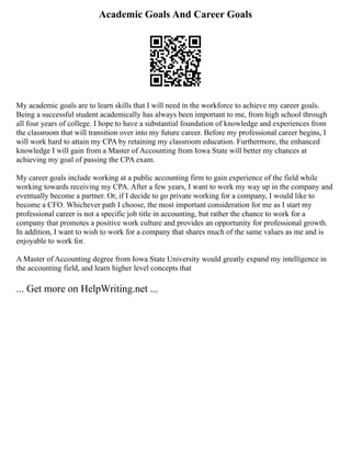 Academic Goals And Career Goals
My academic goals are to learn skills that I will need in the workforce to achieve my career goals.
Being a successful student academically has always been important to me, from high school through
all four years of college. I hope to have a substantial foundation of knowledge and experiences from
the classroom that will transition over into my future career. Before my professional career begins, I
will work hard to attain my CPA by retaining my classroom education. Furthermore, the enhanced
knowledge I will gain from a Master of Accounting from Iowa State will better my chances at
achieving my goal of passing the CPA exam.
My career goals include working at a public accounting firm to gain experience of the field while
working towards receiving my CPA. After a few years, I want to work my way up in the company and
eventually become a partner. Or, if I decide to go private working for a company, I would like to
become a CFO. Whichever path I choose, the most important consideration for me as I start my
professional career is not a specific job title in accounting, but rather the chance to work for a
company that promotes a positive work culture and provides an opportunity for professional growth.
In addition, I want to wish to work for a company that shares much of the same values as me and is
enjoyable to work for.
A Master of Accounting degree from Iowa State University would greatly expand my intelligence in
the accounting field, and learn higher level concepts that
... Get more on HelpWriting.net ...
 
