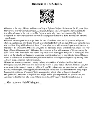 Odysseus In The Odyssey
Odysseus is the king of Ithaca and is sent to Troy to fight the Trojans. He is at war for 10 years. After
the war was over he was very arrogant. As a result, the gods send Odysseus to a hero s journey to
teach him a lesson. In the epic poem The Odyssey, written by Homer and translated by Robert
Fitzgerald, the hero Odysseus uses his wits and strength of character to make it home after a twenty
year absence.
Odysseus has very good knowledge about the land of the lotus eaters and its purposes. Odysseus
shows a great amount of wits and strength as well as leadership with his men. Odysseus warns his men
that one little thing will lead to their doom. Zeus sends a storm which sends Odysseus and his men to
the land of the lotus eaters. Odysseus says, clear the beach and no one taste the Lotus, or you lose your
hope of home (Fitzgerald, 602). Odysseus does not want to deal with anymore of his men eating the
lotus flower so he warns them now so that they know what will happen. Odysseus is warning his men
not to eat the lotus flower because when anyone eats it tempts whoever eats it to stay there. Odysseus
wants to be home and wants his men to go home with him, so he is protecting them by warning them.
... Show more content on Helpwriting.net ...
He does not want them to suspect a thing. Athena, the goddess of wisdom, is aiding Odysseus
throughout this plan. Odysseus does not want the suitors to know he has returned. Antinous says, Get
over, stand in the passage! Nudge my table, will you? Egyptian whips are sweet to what you ll come
to here you nosing rat, making your pitch to everyone! These men have bread to throw away on you
because it is not theirs. Who cares? Who spares another s food when he has more than plenty
(Fitzgerald, 68). Odysseus is disguised as a beggar and he goes to get bread, his bread at that, and
Antinous will not let him take some. Athena is assisting Odysseus by transforming him into a
... Get more on HelpWriting.net ...
 