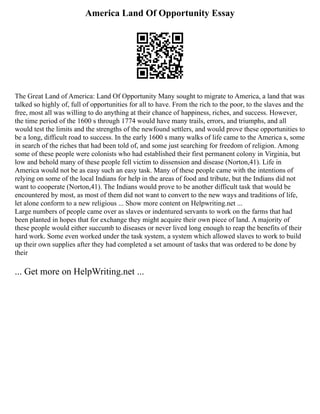 America Land Of Opportunity Essay
The Great Land of America: Land Of Opportunity Many sought to migrate to America, a land that was
talked so highly of, full of opportunities for all to have. From the rich to the poor, to the slaves and the
free, most all was willing to do anything at their chance of happiness, riches, and success. However,
the time period of the 1600 s through 1774 would have many trails, errors, and triumphs, and all
would test the limits and the strengths of the newfound settlers, and would prove these opportunities to
be a long, difficult road to success. In the early 1600 s many walks of life came to the America s, some
in search of the riches that had been told of, and some just searching for freedom of religion. Among
some of these people were colonists who had established their first permanent colony in Virginia, but
low and behold many of these people fell victim to dissension and disease (Norton,41). Life in
America would not be as easy such an easy task. Many of these people came with the intentions of
relying on some of the local Indians for help in the areas of food and tribute, but the Indians did not
want to cooperate (Norton,41). The Indians would prove to be another difficult task that would be
encountered by most, as most of them did not want to convert to the new ways and traditions of life,
let alone conform to a new religious ... Show more content on Helpwriting.net ...
Large numbers of people came over as slaves or indentured servants to work on the farms that had
been planted in hopes that for exchange they might acquire their own piece of land. A majority of
these people would either succumb to diseases or never lived long enough to reap the benefits of their
hard work. Some even worked under the task system, a system which allowed slaves to work to build
up their own supplies after they had completed a set amount of tasks that was ordered to be done by
their
... Get more on HelpWriting.net ...
 