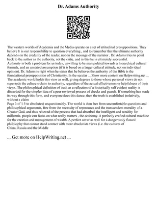 Dr. Adams Authority
The western worlds of Academia and the Media operate on a set of attitudinal presuppositions. They
believe It is our responsibility to question everything , and to remember that the ultimate authority
depends on the credulity of the reader, not on the message of the narrator . Dr. Adams tries to point
back to the author as the authority, not the critic, and in this he is ultimately successful.
Authority is both a problem for us today, unwilling to be manipulated towards a hierarchical cultural
formula, and an unstated assumption (if it is based on a larger cultural attitude, not on individual
opinion). Dr. Adams is right when he states that he believes the authority of the Bible is the
foundational presupposition of Christianity. In the secular ... Show more content on Helpwriting.net ...
The academic world holds this view as well, giving degrees to those whose personal views do not
supersede the culture s claim to authority, regardless of the actual effectiveness or helpfulness of their
views. The philosophical definition of truth as a reflection of a historically self evident reality is
discarded for the simpler idea of a peer reviewed process of checks and guards. If something has made
its way through this form, and everyone does this dance, then the truth is established (relatively,
without a claim
Page 3 of 1 5 to absolutes) unquestionably. The world is then free from uncomfortable questions and
philosophical arguments, free from the necessity of repentance and the transcendent morality of a
Creator God, and thus relieved of the process that had absorbed the intelligent and wealthy for
millennia, people can focus on what really matters , the economy. A perfectly crafted cultural machine
for the creation and management of wealth. A perfect cover as well for a dangerously flawed
philosophy that cannot stand contact with more absolutists views (i.e. the cultures of
China, Russia and the Middle
... Get more on HelpWriting.net ...
 