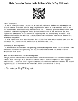 Main Causative Factor in the Failure of the DePuy ASR and...
Size of the devices:
The role of the large diameter ASR devices in males are linked with considerably lower metal ion
levels in contrast to the BHR devices, proposing that under perfect in vivo conditions the ASR has a
less wear rate than the BHR device (Underwood et al. 2011). Although, problems also occurred with
the smaller hip resurfacing implants among women and small men. It was discovered that these
implants did not lubricate as well, unlike the bigger implants and therefore they produced a large
amount of metal debris and produced a very concentration of metal ions in the blood. (Cohen 2012).
Acetabular component:
The BHR hip device is more innovative than the ASR device as it has a hole used for wires to fix the
introducer. The ASR device does not have this. (Underwood et al. 2011).
Positioning of the components:
The difference can be seen in the sub optimally positioned components within 10° of Lewinnek s safe
zone in the occurrence of edge loading and rate of wear in both the ASR and the BHR devices
(Underwood et al. 2011).
Wear and inclination of the acetabular component:
A major positive correlation was seen between the wear and inclination of the acetabular component
with the BHR device (p = 0.01) which was not seen with the ASR device (p = 0.6). This suggests
either that the ASR devices have a higher wear rate at all inclinations or that the safe zone that escapes
edge loading is a lot thinner than that of the BHR device (Underwood et al. 2011).
... Get more on HelpWriting.net ...
 