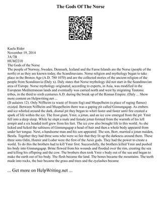 The Gods Of The Norse
Kaela Rider
November 19, 2014
3A/7B
HUM2210
The Gods of the Norse
The people of Norway, Sweden, Denmark, Iceland and the Faroe Islands are the Norse (people of the
north) or as they are known today, the Scandinavians. Norse religion and mythology began to take
place in the Bronze Age (A.D. 780 1070) and are the collected stories of the ancient religion of the
people from Scandinavia (Daly x). Daly states that Norse mythology did not start in the Scandinavian
area of Europe. Norse mythology originated, according to experts, in Asia, was modified in the
European Mediterranean lands and eventually was carried north and west by migrating Teutonic
tribes, in the third to sixth centuries A.D. during the break up of the Roman Empire. (Daly ... Show
more content on Helpwriting.net ...
(D aulaires 12). Only Niflheim (a waste of frozen fog) and Muspelheim (a place of raging flames)
existed. Between Niflheim and Muspelheim there was a gaping pit called Ginnungagap. As embers
and ice whirled around the dark, dismal pit they began to whirl faster and faster until fire created a
spark of life within the ice. The frost giant, Ymir, a jotun, and an ice cow emerged from the pit. Ymir
fell into a deep sleep. While he slept a male and female jotun formed from the warmth of his left
armpit and a six headed troll grew from his feet. The ice cow also brought life to this world. As she
licked and licked the saltiness of Ginnungagap a head of hair and then a whole body appeared from
under her tongue. Next, a handsome man and his son appeared. The son, Borr, married a jotun maiden,
Bestla. Together they had three sons who were so fair that they lit up the darkness around them. These
three sons Odin, Hoenir and Lodur were the first of the Aesir gods. They had the power to create a
world. To do this the brothers had to kill Ymir first. Successfully, the brothers killed Ymir and pushed
his body into Ginnungagap. Brine flowed from his wounds and flooded over the rim, creating the sea
and killing his offspring and the cow. The brothers then took Ymir s body out of the sea and began to
make the earth out of his body. The flesh became the land. The bones became the mountains. The teeth
made into rocks, the hair became the grass and trees and the eyelashes became
... Get more on HelpWriting.net ...
 