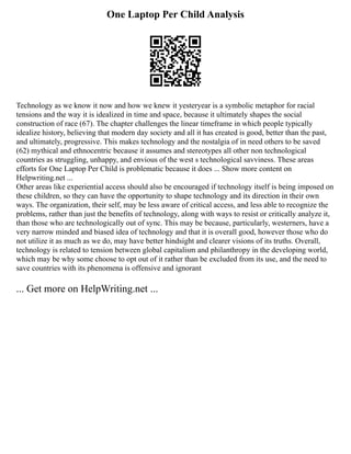 One Laptop Per Child Analysis
Technology as we know it now and how we knew it yesteryear is a symbolic metaphor for racial
tensions and the way it is idealized in time and space, because it ultimately shapes the social
construction of race (67). The chapter challenges the linear timeframe in which people typically
idealize history, believing that modern day society and all it has created is good, better than the past,
and ultimately, progressive. This makes technology and the nostalgia of in need others to be saved
(62) mythical and ethnocentric because it assumes and stereotypes all other non technological
countries as struggling, unhappy, and envious of the west s technological savviness. These areas
efforts for One Laptop Per Child is problematic because it does ... Show more content on
Helpwriting.net ...
Other areas like experiential access should also be encouraged if technology itself is being imposed on
these children, so they can have the opportunity to shape technology and its direction in their own
ways. The organization, their self, may be less aware of critical access, and less able to recognize the
problems, rather than just the benefits of technology, along with ways to resist or critically analyze it,
than those who are technologically out of sync. This may be because, particularly, westerners, have a
very narrow minded and biased idea of technology and that it is overall good, however those who do
not utilize it as much as we do, may have better hindsight and clearer visions of its truths. Overall,
technology is related to tension between global capitalism and philanthropy in the developing world,
which may be why some choose to opt out of it rather than be excluded from its use, and the need to
save countries with its phenomena is offensive and ignorant
... Get more on HelpWriting.net ...
 