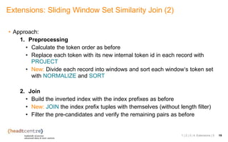 • Approach:
1. Preprocessing
• Calculate the token order as before
• Replace each token with its new internal token id in each record with
PROJECT
• New: Divide each record into windows and sort each window‘s token set
with NORMALIZE and SORT
2. Join
• Build the inverted index with the index prefixes as before
• New: JOIN the index prefix tuples with themselves (without length filter)
• Filter the pre-candidates and verify the remaining pairs as before
Extensions: Sliding Window Set Similarity Join (2)
1 | 2 | 3 | 4. Extensions | 5 19
 