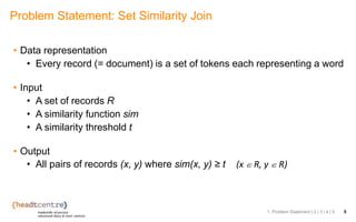 • Data representation
• Every record (= document) is a set of tokens each representing a word
• Input
• A set of records R
• A similarity function sim
• A similarity threshold t
• Output
• All pairs of records (x, y) where sim(x, y) ≥ t (x ∈ R, y ∈ R)
Problem Statement: Set Similarity Join
1. Problem Statement | 2 | 3 | 4 | 5 5
 