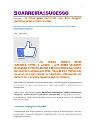 1
09/09/2013 - 5 dicas para construir uma boa imagem
profissional nas redes sociais
http://www.catho.com.br/carreira-sucesso/dicas-emprego/5-dicas-para-construir-uma-boa-imagem-
profissional-nas-redes-sociais
Autor: Comunicação
As mídias sociais como
Facebook, Twitter e Google + vêm sendo utilizadas
pelos mais diversos grupos e faixas etárias. No Brasil,
por exemplo, apenas em 2012, mais de 29,7 milhões de
usuários se registraram no Facebook, totalizando um
número de usuários próximo aos 65 milhões.
Saber construir uma boa imagem profissional nas redes sociais é importante, e passa por questões de como
se portar, como e com quem interagir, e aproveitar o espaço para compartilhar conteúdo relevante para
seus seguidores.
Listamos 5 dicas essenciais apontadas por Marcos Morita (especialista em marketing e planejamento
estratégico) e Fernando Montero Capella (diretor da Capella RH), e que podem colaborar para a
construção de uma imagem profissional positiva, mesmo em um ambiente onde o foco é a exposição
pessoal de informações:
1-Comunique seu progresso profissional
Atualmente muitas redes sociais disponibilizam espaços para divulgação de feitos profissionais. Comunique
suas promoções, conquistas ou mudanças de emprego a suas redes, mantendo as pessoas atualizadas de
seu progresso profissional.
 