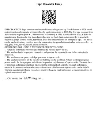 Tape Recorder Essay
INTRODUCTION: Tape recorder was invented for recording sound by Fritz Pfleumer in 1928 based
on the invention of magnetic wire recording by valdemar poulsen in 1898.The first tape recorder from
AGE was the magnetophon K1, demonstrated in Germany in 1935.Eduard schuller of AGE built the
recorders and developed a ring shaped recording and playback head. A tape recorder is a portable
electronic gadget used to record, reproduce, erase and rerecord sound on a magnetic tape. This devise
can be used without any problem anybody by operating the press buttons attached to the recorder, viz.
stop, play, wind, rewind, record, pause and reject .
GUIDELINES FOR USING A TAPE RECORDER IN TEACHING
 Functions of tape and recorded cassette must be ensured before its use.
 The teacher should be prepare, customize, and practice the recorded lesson before using in the
classroom.
 The teacher can use prerecorded programmed in tape recorder.
 The teacher must store all the cassette so that they can be used later. All can use the prestigious
person s talks for their purpose and this can be possible only because of tape recorder. The store data
of computer and measurement can be done in the instruments of scientific research and medical
research. To preserve and reproduce the various forms of information tape recorder can be helpful.
The tape recorder records and reproduces sound by keeping electrical signals as magnetic patterns on
a plastic tape coated with
... Get more on HelpWriting.net ...
 