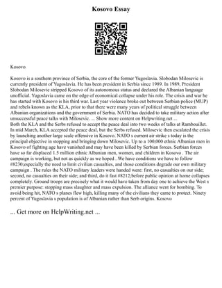 Kosovo Essay
Kosovo
Kosovo is a southern province of Serbia, the core of the former Yugoslavia. Slobodan Milosevic is
currently president of Yugoslavia. He has been president in Serbia since 1989. In 1989, President
Slobodan Milosevic stripped Kosovo of its autonomous status and declared the Albanian language
unofficial. Yugoslavia came on the edge of economical collapse under his role. The crisis and war he
has started with Kosovo is his third war. Last year violence broke out between Serbian police (MUP)
and rebels known as the KLA, prior to that there were many years of political struggle between
Albanian organizations and the government of Serbia. NATO has decided to take military action after
unsuccessful peace talks with Milosevic. ... Show more content on Helpwriting.net ...
Both the KLA and the Serbs refused to accept the peace deal into two weeks of talks at Rambouillet.
In mid March, KLA accepted the peace deal, but the Serbs refused. Milosevic then escalated the crisis
by launching another large scale offensive in Kosovo. NATO s current air strike s today is the
principal objective in stopping and bringing down Milosevic. Up to a 100,000 ethnic Albanian men in
Kosovo of fighting age have vanished and may have been killed by Serbian forces. Serbian forces
have so far displaced 1.5 million ethnic Albanian men, women, and children in Kosovo . The air
campaign is working, but not as quickly as we hoped . We have conditions we have to follow
#8230;especially the need to limit civilian casualties, and those conditions degrade our own military
campaign . The rules the NATO military leaders were handed were: first, no casualties on our side;
second, no casualties on their side; and third, do it fast #8212;before public opinion at home collapses
completely. Ground troops are precisely what it would have taken from day one to achieve the West s
premier purpose: stopping mass slaughter and mass expulsion. The alliance went for bombing. To
avoid being hit, NATO s planes flew high, killing many of the civilians they came to protect. Ninety
percent of Yugoslavia s population is of Albanian rather than Serb origins. Kosovo
... Get more on HelpWriting.net ...
 
