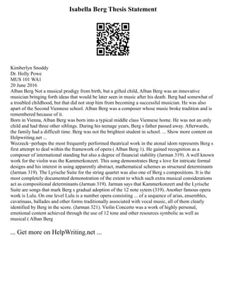 Isabella Berg Thesis Statement
Kimberlyn Snoddy
Dr. Holly Powe
MUS 101 WA1
20 June 2016
Alban Berg Not a musical prodigy from birth, but a gifted child, Alban Berg was an innovative
musician bringing forth ideas that would be later seen in music after his death. Berg had somewhat of
a troubled childhood, but that did not stop him from becoming a successful musician. He was also
apart of the Second Viennese school. Alban Berg was a composer whose music broke tradition and is
remembered because of it.
Born in Vienna, Alban Berg was born into a typical middle class Viennese home. He was not an only
child and had three other siblings. During his teenage years, Berg s father passed away. Afterwards,
the family had a difficult time. Berg was not the brightest student in school. ... Show more content on
Helpwriting.net ...
Wozzeck−perhaps the most frequently performed theatrical work in the atonal idom represents Berg s
first attempt to deal within the framework of opera ( Alban Berg 1). He gained recognition as a
composer of international standing but also a degree of financial stability (Jarman 319). A well known
work for the violin was the Kammerkonzert. This song demonstrates Berg s love for intricate formal
designs and his interest in using apparently abstract, mathematical schemes as structural determinants
(Jarman 319). The Lyrische Suite for the string quartet was also one of Berg s compositions. It is the
most completely documented demonstration of the extent to which such extra musical considerations
act as compositional determinants (Jarman 319). Jarman says that Kammerkonzert and the Lyrische
Suite are songs that mark Berg s gradual adoption of the 12 note sytem (319). Another famous opera
work is Lulu. On one level Lulu is a number opera consisting ... of a sequence of arias, ensembles,
cavatinaas, ballades and other forms traditionally associated with vocal music, all of them clearly
identified by Berg in the score. (Jarman 321). Violin Concerto was a work of highly personal,
emotional content achieved through the use of 12 tone and other resources symbolic as well as
musical ( Alban Berg
... Get more on HelpWriting.net ...
 